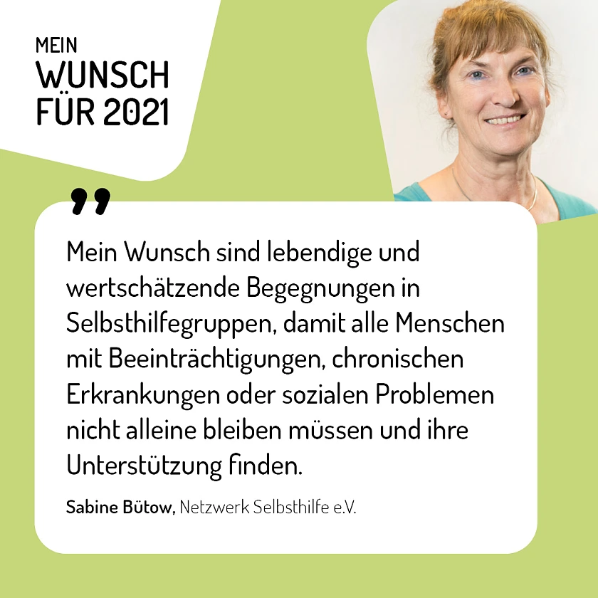 Sabine Bütow, Netzwerk Selbsthilfe e.V. - Mein Wunsch für 2021 sind lebendige und wertschätzende Begegnungen in Selbsthilfegruppen, damit alle Menschen mit Beeinträchtigungen, chronischen Erkrankungen oder sozialen Problemen nicht alleine bleiben müssen und ihre Unterstützung finden.