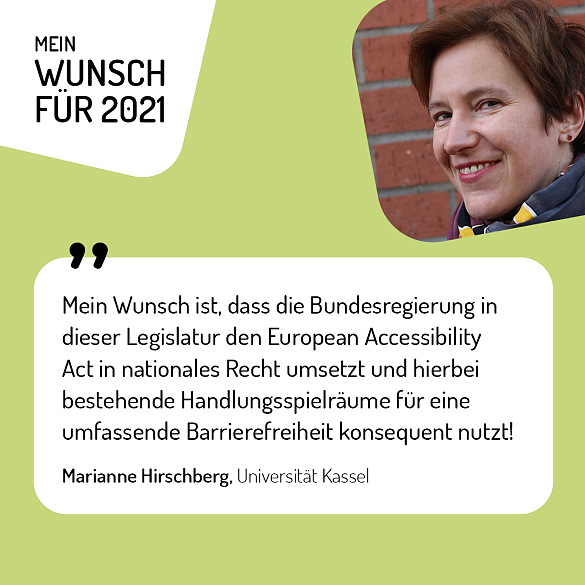 Marianne Hirschberg, Universität Kassel - Mein Wunsch für 2021 ist, dass die Bundesregierung in dieser Legislatur den European Accessibility Act in nationales Recht umsetzt und hierbei bestehende Handlungsspielräume für eine umfassende Barrierefreiheit konsequent nutzt!
