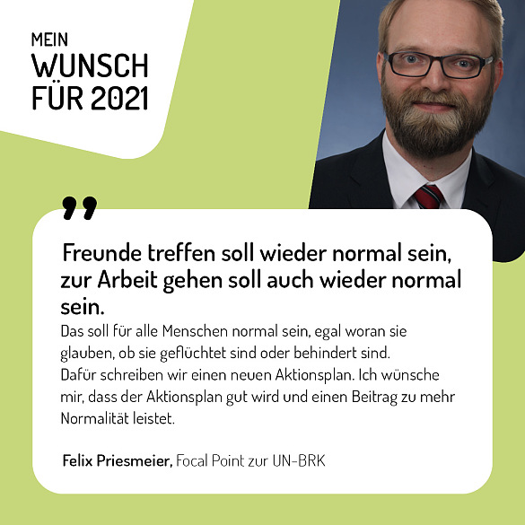 Felix Priesmeier, Focal Point zur UN-BRK - Freunde treffen soll wieder normal sein, zur Arbeit gehen soll auch wieder normal sein. Das soll für alle Menschen normal sein, egal woran sie glauben, ob sie geflüchtet sind oder behindert sind. Dafür schreiben wir einen neuen Aktionsplan. Ich wünsche mir, dass der Aktionsplan gut wird und einen Beitrag zu mehr Normalität leistet.