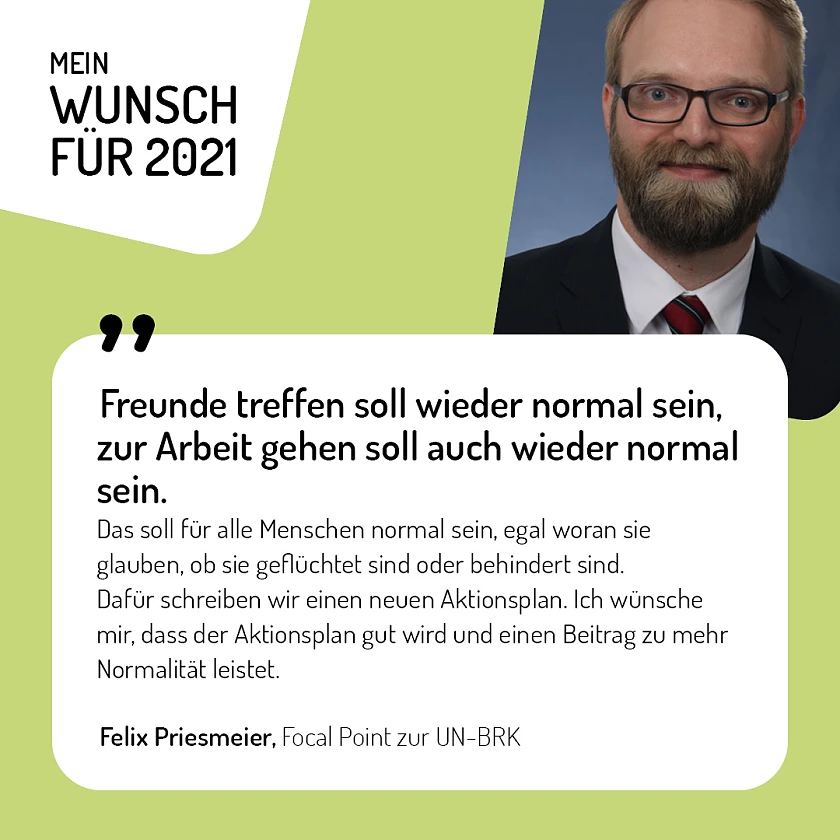 Felix Priesmeier, Focal Point zur UN-BRK - Freunde treffen soll wieder normal sein, zur Arbeit gehen soll auch wieder normal sein. Das soll für alle Menschen normal sein, egal woran sie glauben, ob sie geflüchtet sind oder behindert sind. Dafür schreiben wir einen neuen Aktionsplan. Ich wünsche mir, dass der Aktionsplan gut wird und einen Beitrag zu mehr Normalität leistet.