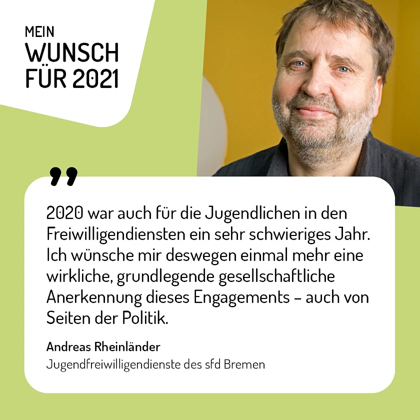 Andreas Rheinländer, Jugendfreiwilligendienste des sfd Bremen - 2020 war auch für die Jugendlichen in den Freiwilligendiensten ein sehr schwieriges Jahr. Ich wünsche mir deswegen einmal mehr eine wirkliche, grundlegende gesellschaftliche Anerkennung dieses Engagements. Auch von Seiten der Politik: Da wäre mit einem Freiwilligen-Ticket wie bei Studierenden schon viel erreicht.