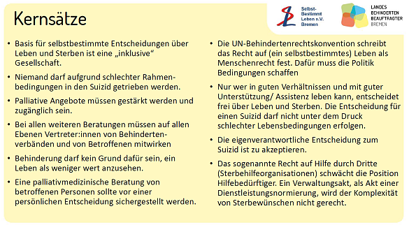 Kernsätze • Basis für selbstbestimmte Entscheidungen über Leben und Sterben ist eine inklusive Gesellschaft. • Niemand darf aufgrund schlechter Rahmen bedingungen in den Suizid getrieben werden. • Palliative Angebote müssen gestärkt werden und zugänglich sein. • Bei allen weiteren Beratungen müssen auf allen Ebenen Vertreter:innen von Behinderten verbänden und von Betroffenen mitwirken • Behinderung darf kein Grund dafür sein, ein Leben als weniger wert anzusehen. • Eine palliativmedizinische Beratung von betroffenen Personen sollte vor einer persönlichen Entscheidung sichergestellt werden. • Die UN Behindertenrechtskonvention schreibt das Recht auf (ein selbstbestimmtes) Leben als Menschenrecht fest. Dafür muss die Politik Bedingungen schaffen • Nur wer in guten Verhältnissen und mit guter Unterstützung/ Assistenz leben kann, entscheidet frei über Leben und Sterben. Die Entscheidung für einen Suizid darf nicht unter dem Druck schlechter Lebensbedingungen erfolgen • Die eigenverantwortliche Entscheidung zum Suizid ist zu akzeptieren. • Das sogenannte Recht auf Hilfe durch Dritte (Sterbehilfeorganisationen) schwächt die Position Hilfebedürftiger. Ein Verwaltungsakt, als Akt einer Dienstleistungsnormierung, wird der Komplexität von Sterbewünschen nicht gerecht.